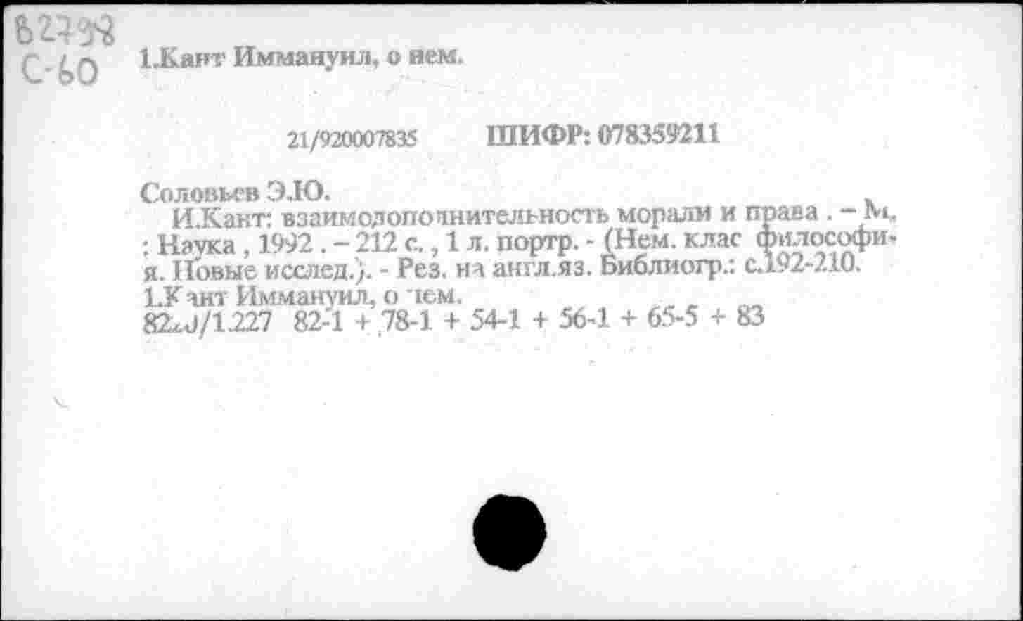 ﻿ьгад счо
1.Каят Иммануил, о нем.
21/920007835 ШИФР: 078359211
Соловьев Э.Ю.
И.Кант: взаимодопопнительность морали и права . -М. : Наука , 1992 . - 212 с., 1 л. портр. - (Нем. клас философи. я. Новые исслед.). - Рез. на англ.яз. Библиогр.: с.192-210.
1.Кант Иммануил, о ~тем.
82х<1/1.227 82-1 + ,78-1 + 54-1 + 56-1 + 65-5 + 83